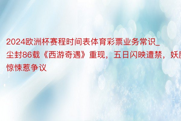 2024欧洲杯赛程时间表体育彩票业务常识_尘封86载《西游奇遇》重现，五日闪映遭禁，妖魔惊悚惹争议