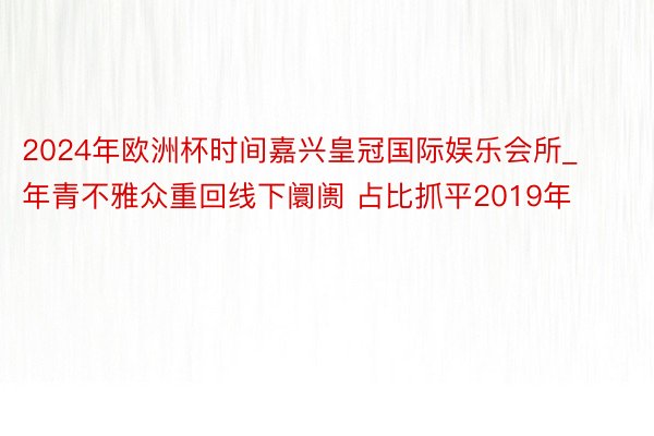 2024年欧洲杯时间嘉兴皇冠国际娱乐会所_年青不雅众重回线下阛阓 占比抓平2019年