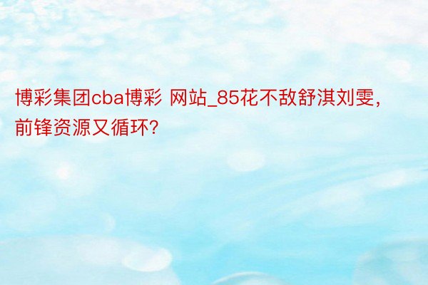 博彩集团cba博彩 网站_85花不敌舒淇刘雯，前锋资源又循环？