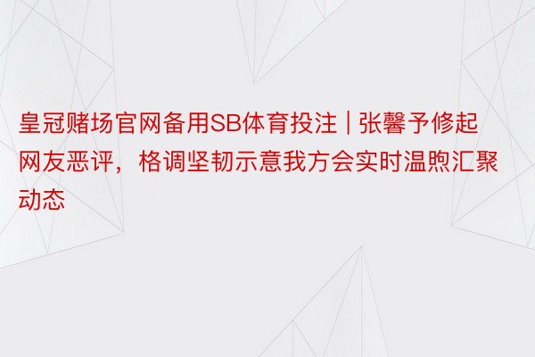 皇冠赌场官网备用SB体育投注 | 张馨予修起网友恶评，格调坚韧示意我方会实时温煦汇聚动态