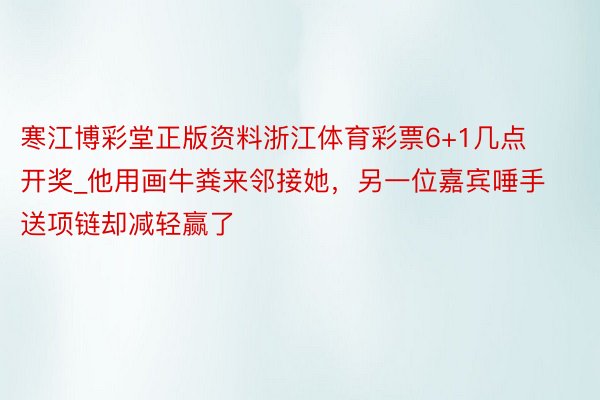 寒江博彩堂正版资料浙江体育彩票6+1几点开奖_他用画牛粪来邻接她，另一位嘉宾唾手送项链却减轻赢了