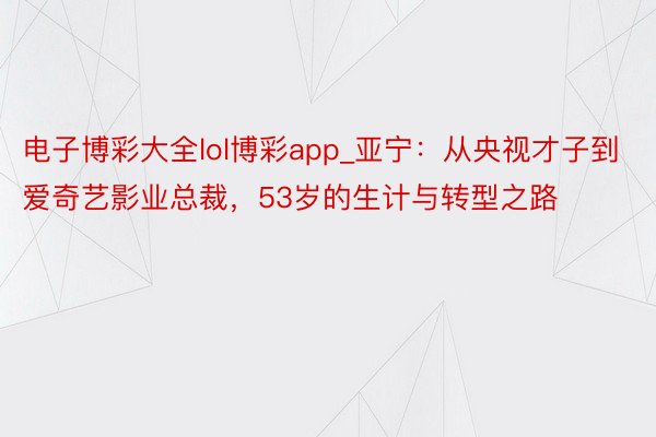 电子博彩大全lol博彩app_亚宁：从央视才子到爱奇艺影业总裁，53岁的生计与转型之路