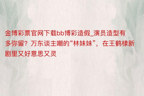 金博彩票官网下载bb博彩造假_演员造型有多弥留？万东谈主嘲的“林妹妹”，在王鹤棣新剧里又好意思又灵