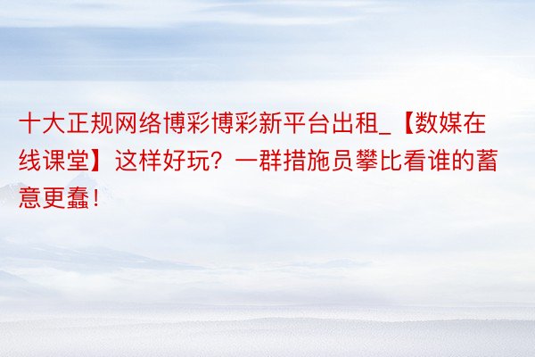 十大正规网络博彩博彩新平台出租_【数媒在线课堂】这样好玩？一群措施员攀比看谁的蓄意更蠢！