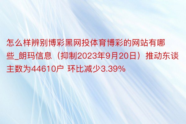 怎么样辨别博彩黑网投体育博彩的网站有哪些_朗玛信息（抑制2023年9月20日）推动东谈主数为44610户 环比减少3.39%